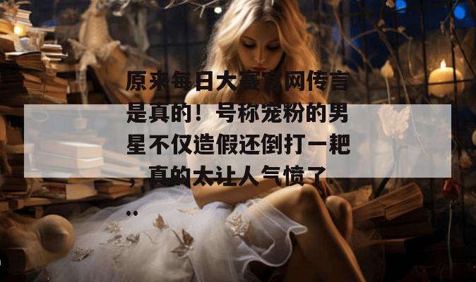 原来每日大赛官网传言是真的！号称宠粉的男星不仅造假还倒打一耙，真的太让人气愤了...