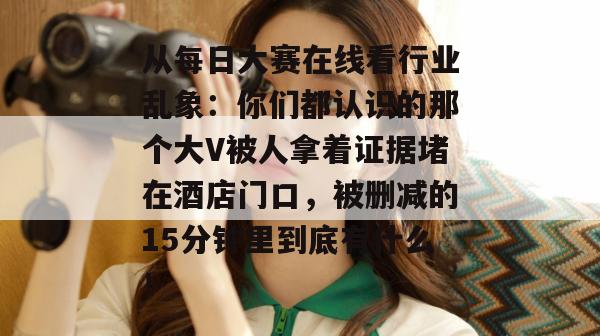 从每日大赛在线看行业乱象:你们都认识的那个大V被人拿着证据堵在酒店门口,被删减的15分钟里到底有什么!