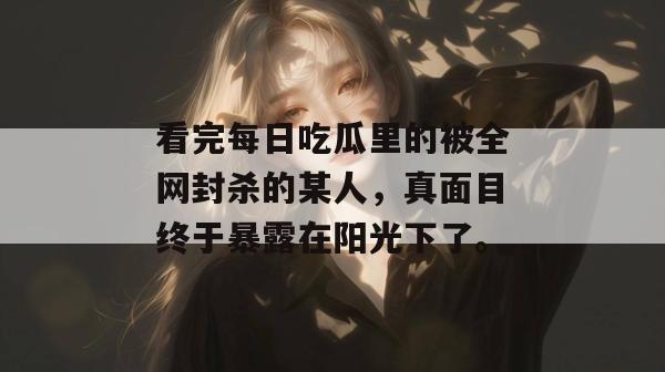看完每日吃瓜里的被全网封杀的某人,真面目终于暴露在阳光下了。