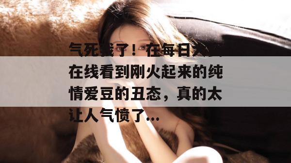 气死我了!在每日大赛在线看到刚火起来的纯情爱豆的丑态,真的太让人气愤了...