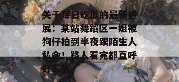 关于每日吃瓜的最新进展：某站舞蹈区一姐被狗仔拍到半夜跟陌生人私会！路人看完都直呼好家伙。