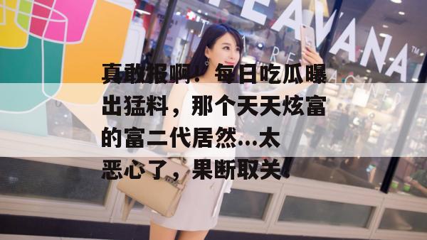 真敢报啊！每日吃瓜曝出猛料，那个天天炫富的富二代居然...太恶心了，果断取关！
