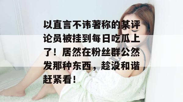 以直言不讳著称的某评论员被挂到每日吃瓜上了!居然在粉丝群公然发那种东西,趁没和谐赶紧看! 以直言不讳著称的某评论员被挂到每日吃瓜上了!居然在粉丝群公然发那种东西,趁没和谐赶紧看!