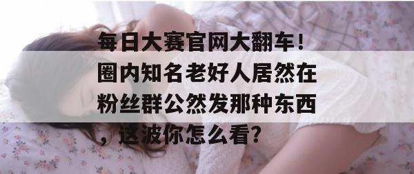 每日大赛官网大翻车！圈内知名老好人居然在粉丝群公然发那种东西，这波你怎么看？