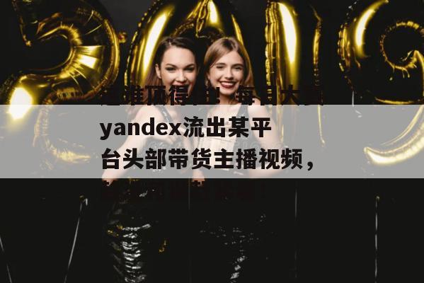 这谁顶得住！每日大赛yandex流出某平台头部带货主播视频，趁没和谐赶紧看！