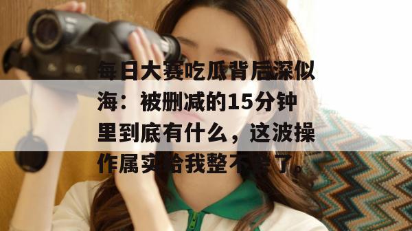 每日大赛吃瓜背后深似海：被删减的15分钟里到底有什么，这波操作属实给我整不会了。
