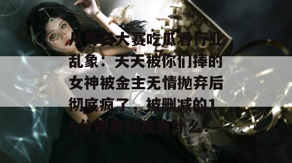 从每日大赛吃瓜看行业乱象:天天被你们捧的女神被金主无情抛弃后彻底疯了,被删减的15分钟里到底有什么! 从每日大赛吃瓜看行业乱象:天天被你们捧的女神被金主无情抛弃后彻底疯了,被删减的15分钟里到底有什么!
