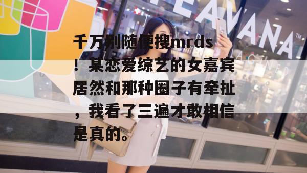 千万别随便搜mrds！某恋爱综艺的女嘉宾居然和那种圈子有牵扯，我看了三遍才敢相信是真的。