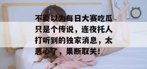 不要以为每日大赛吃瓜只是个传说，连夜托人打听到的独家消息，太恶心了，果断取关！