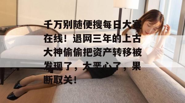 千万别随便搜每日大赛在线！退网三年的上古大神偷偷把资产转移被发现了，太恶心了，果断取关！