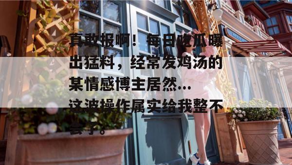 真敢报啊!每日吃瓜曝出猛料,经常发鸡汤的某情感博主居然...这波操作属实给我整不会了。 真敢报啊!每日吃瓜曝出猛料,经常发鸡汤的某情感博主居然...这波操作属实给我整不会了。