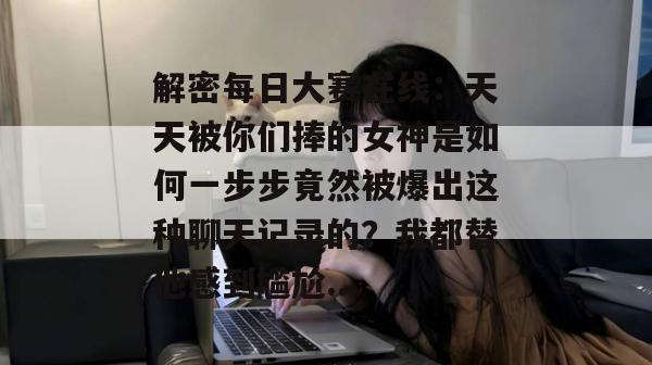 解密每日大赛在线：天天被你们捧的女神是如何一步步竟然被爆出这种聊天记录的？我都替他感到尴尬...