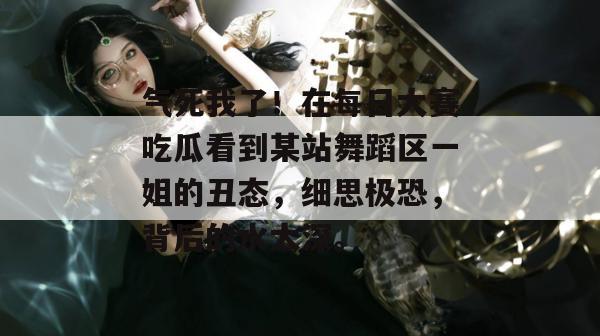 气死我了！在每日大赛吃瓜看到某站舞蹈区一姐的丑态，细思极恐，背后的水太深。