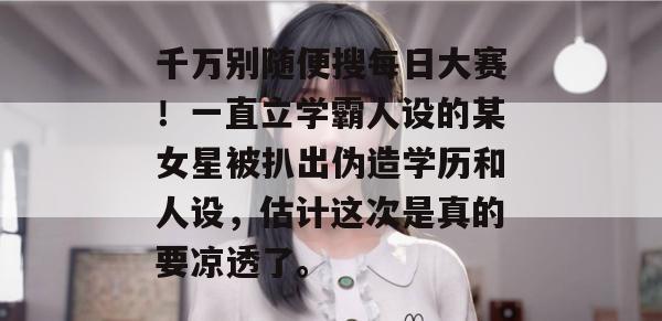 千万别随便搜每日大赛！一直立学霸人设的某女星被扒出伪造学历和人设，估计这次是真的要凉透了。