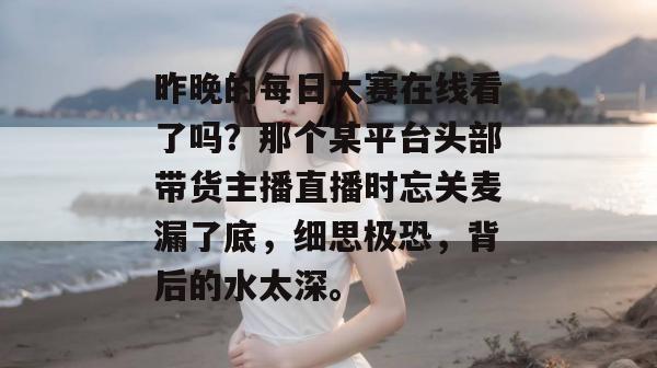 昨晚的每日大赛在线看了吗？那个某平台头部带货主播直播时忘关麦漏了底，细思极恐，背后的水太深。