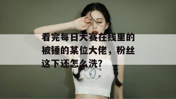 看完每日大赛在线里的被锤的某位大佬，粉丝这下还怎么洗？