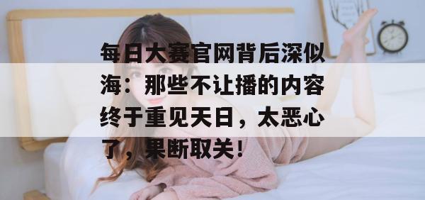 每日大赛官网背后深似海：那些不让播的内容终于重见天日，太恶心了，果断取关！