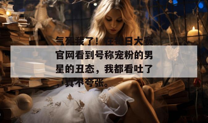 气死我了!在每日大赛官网看到号称宠粉的男星的丑态,我都看吐了,真不夸张。 气死我了!在每日大赛官网看到号称宠粉的男星的丑态,我都看吐了,真不夸张。